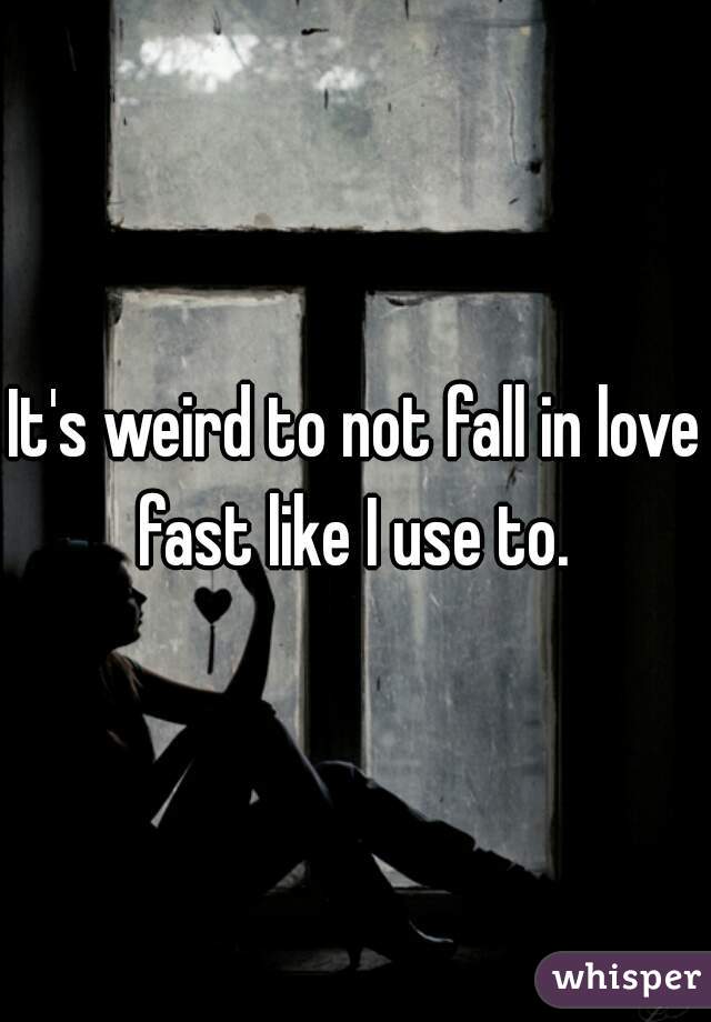 It's weird to not fall in love fast like I use to. 