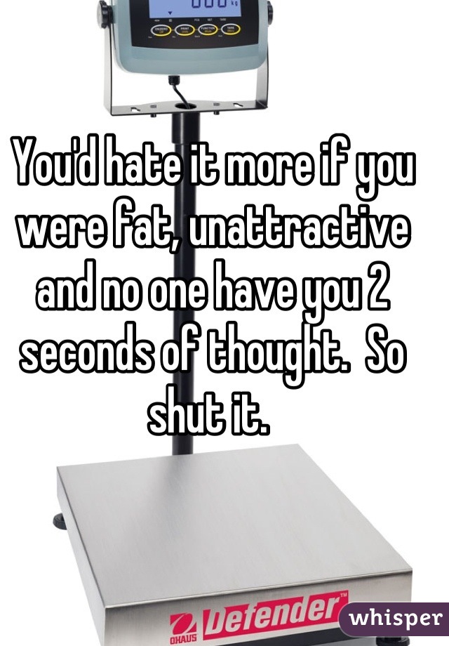 You'd hate it more if you were fat, unattractive  and no one have you 2 seconds of thought.  So shut it. 