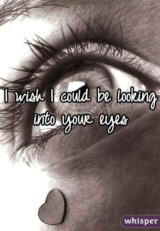 I wish I could be looking into your eyes 