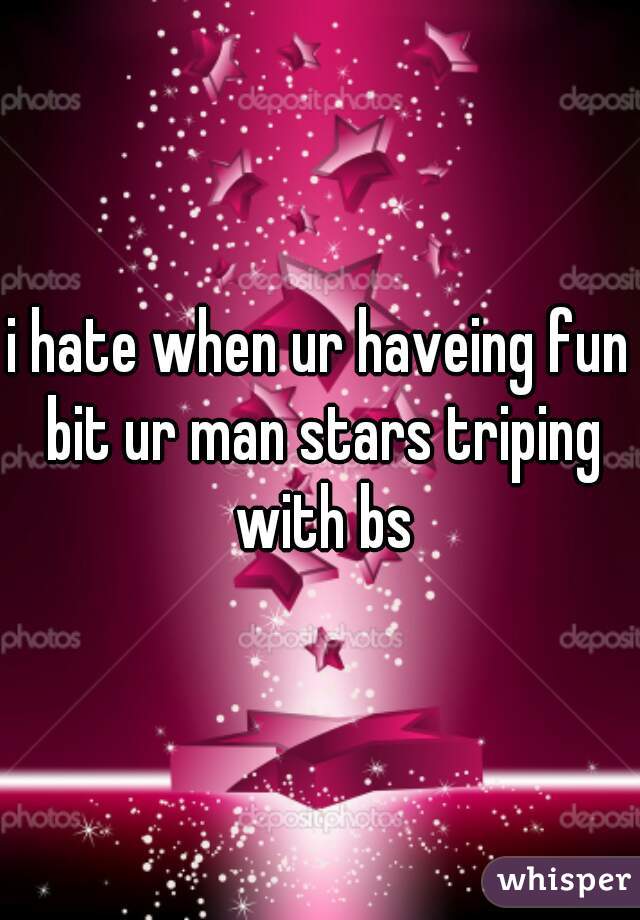 i hate when ur haveing fun bit ur man stars triping with bs