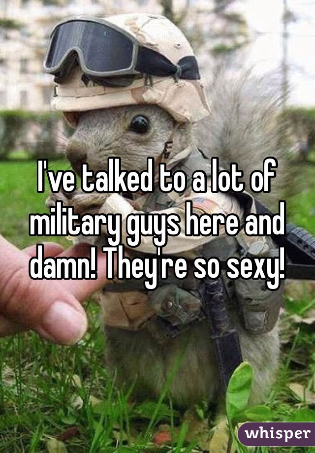 I've talked to a lot of military guys here and damn! They're so sexy!