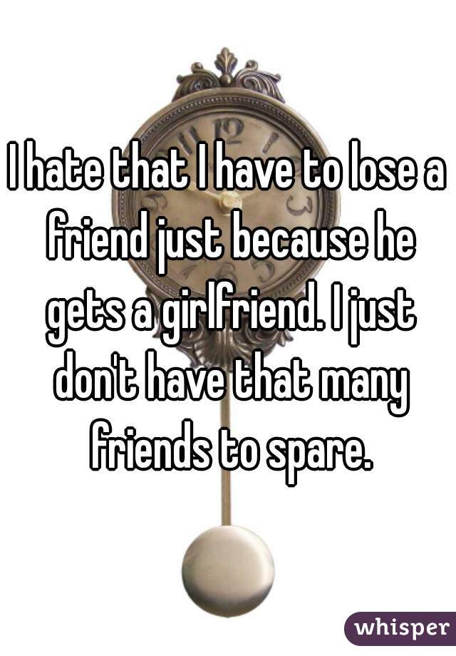 I hate that I have to lose a friend just because he gets a girlfriend. I just don't have that many friends to spare.