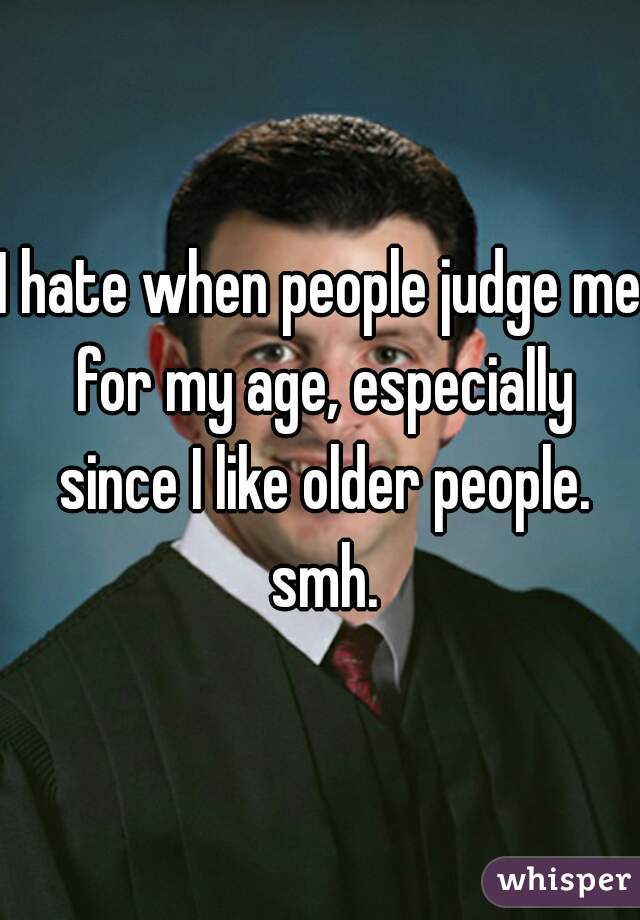 I hate when people judge me for my age, especially since I like older people. smh.