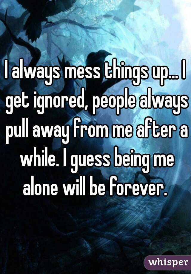 I always mess things up... I get ignored, people always pull away from me after a while. I guess being me alone will be forever. 