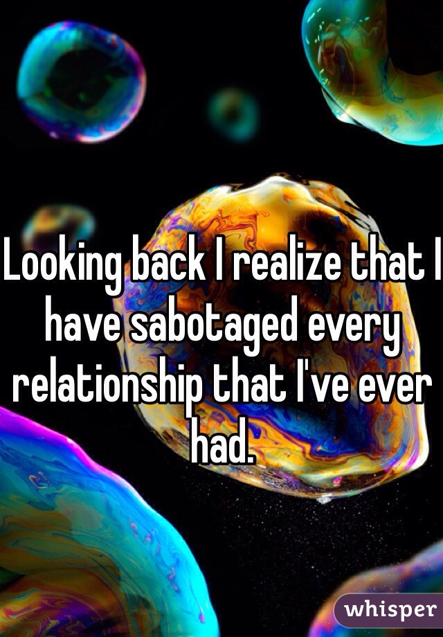 Looking back I realize that I have sabotaged every relationship that I've ever had.