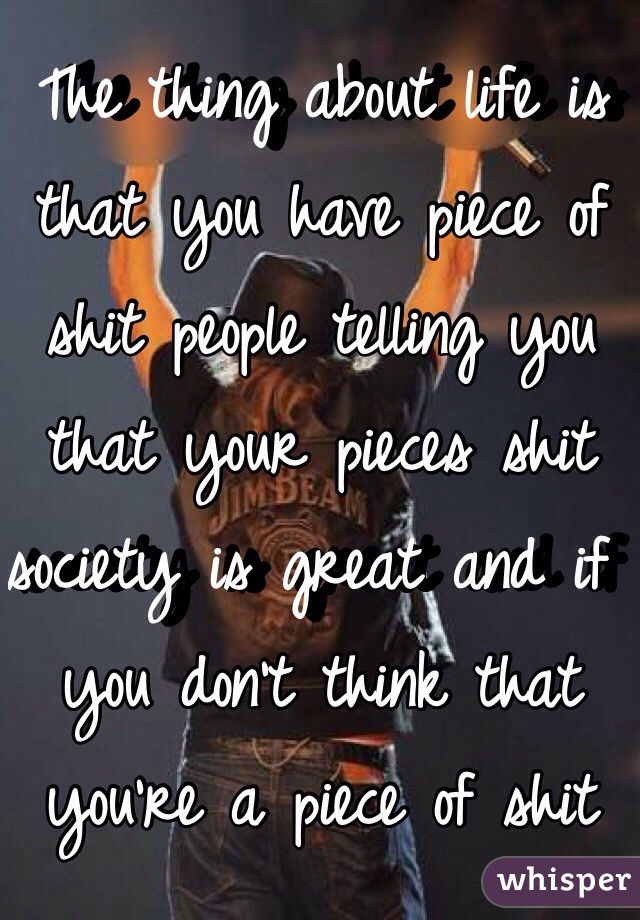  The thing about life is that you have piece of shit people telling you that your pieces shit society is great and if you don't think that you're a piece of shit