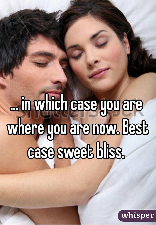 ... in which case you are where you are now. Best case sweet bliss. 