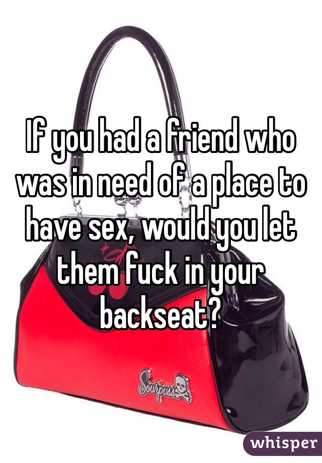 If you had a friend who was in need of a place to have sex, would you let them fuck in your backseat? 