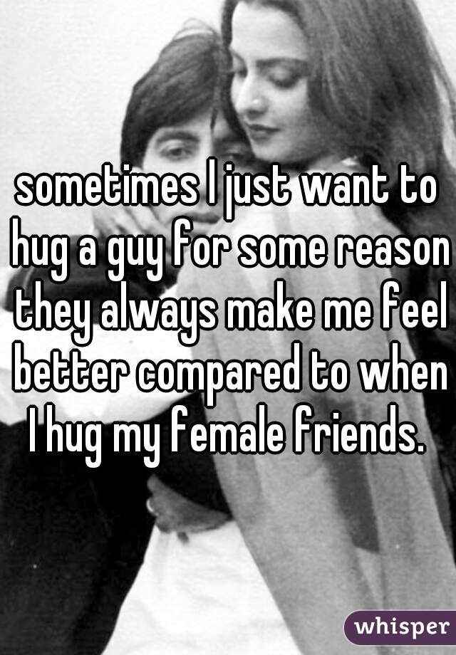 sometimes I just want to hug a guy for some reason they always make me feel better compared to when I hug my female friends. 