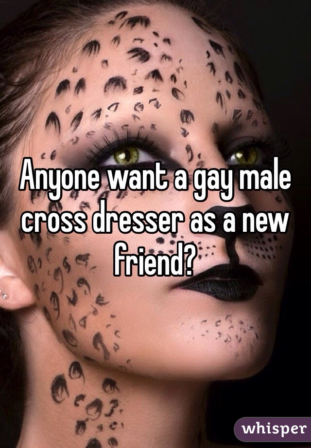 Anyone want a gay male cross dresser as a new friend?