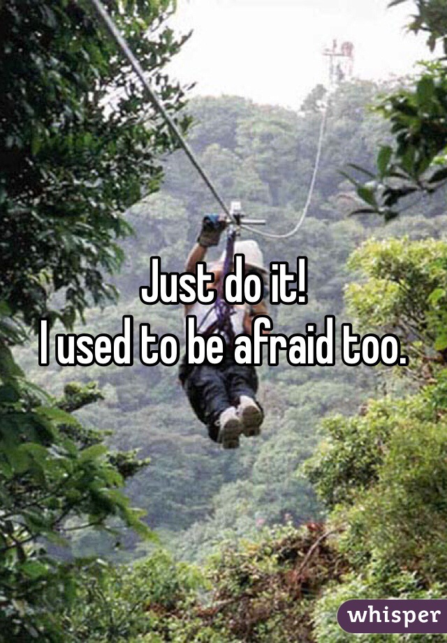 Just do it! 
I used to be afraid too.