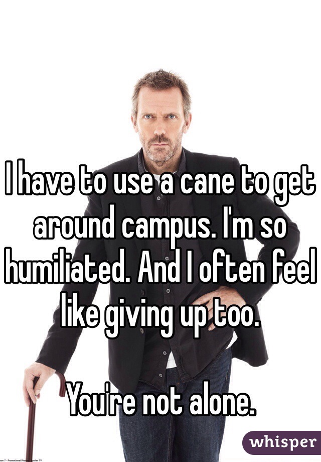 I have to use a cane to get around campus. I'm so humiliated. And I often feel like giving up too.

You're not alone.