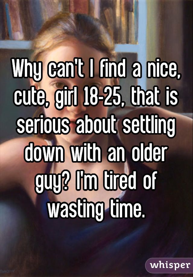 Why can't I find a nice, cute, girl 18-25, that is serious about settling down with an older guy? I'm tired of wasting time.