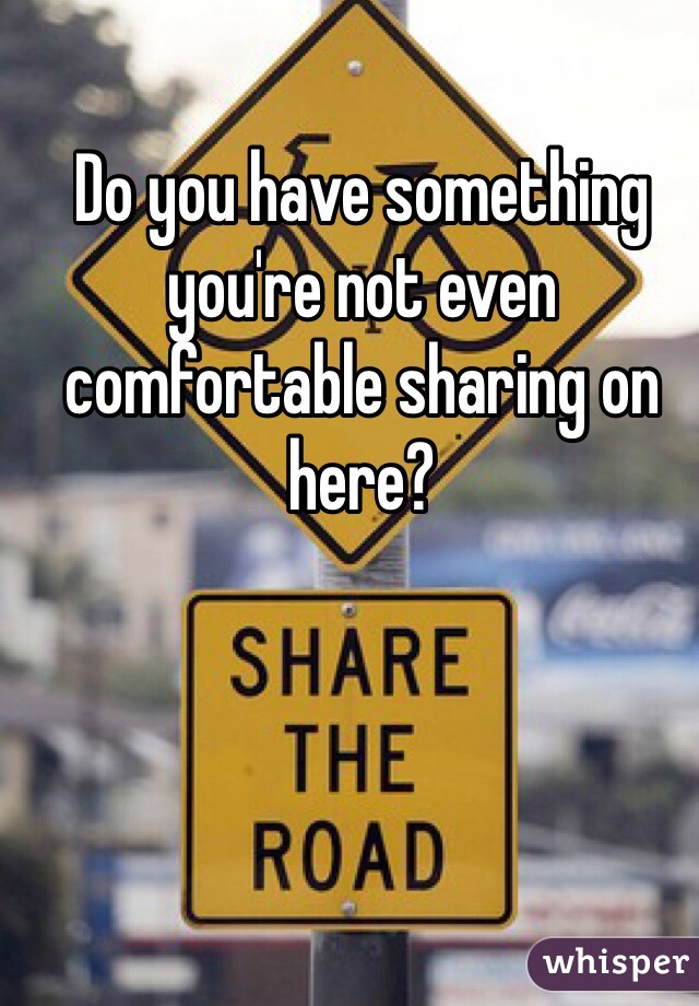Do you have something you're not even comfortable sharing on here? 