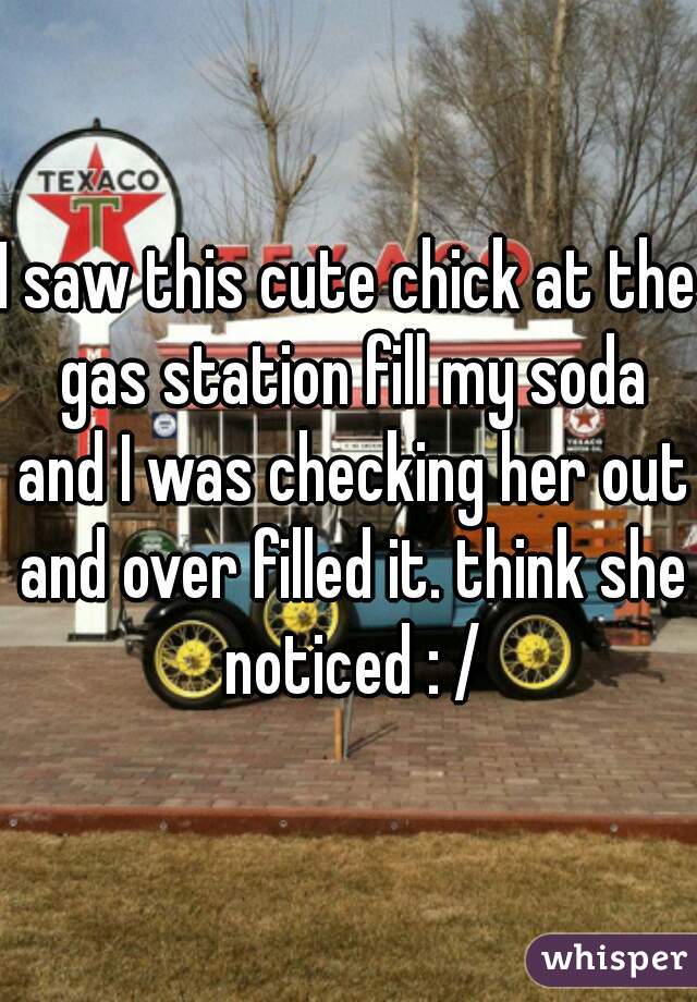 I saw this cute chick at the gas station fill my soda and I was checking her out and over filled it. think she noticed : /