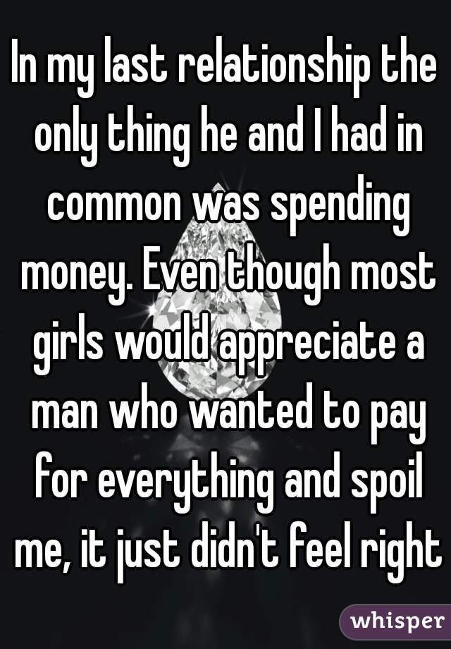In my last relationship the only thing he and I had in common was spending money. Even though most girls would appreciate a man who wanted to pay for everything and spoil me, it just didn't feel right