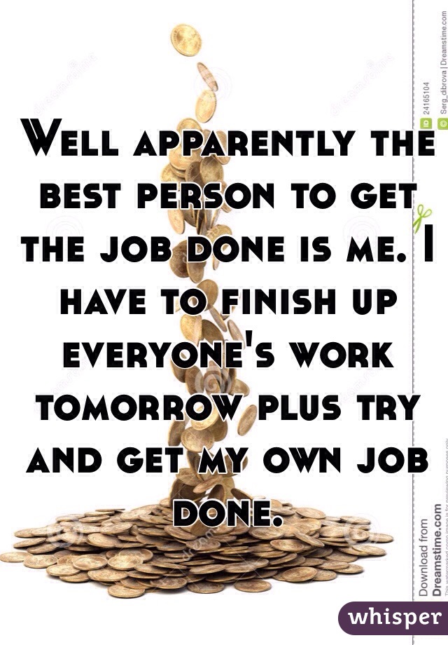 Well apparently the best person to get the job done is me. I have to finish up everyone's work tomorrow plus try and get my own job done.