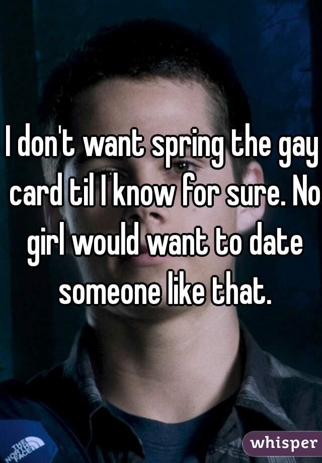 I don't want spring the gay card til I know for sure. No girl would want to date someone like that.