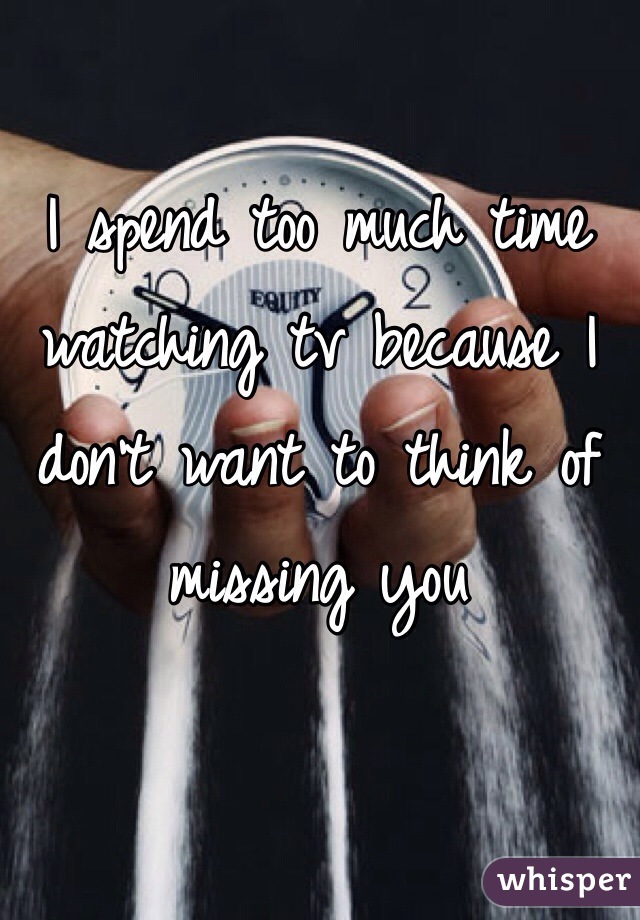 I spend too much time watching tv because I don't want to think of missing you