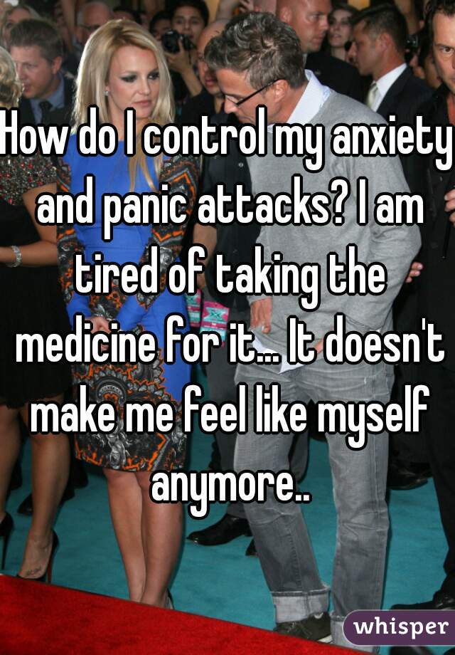 How do I control my anxiety and panic attacks? I am tired of taking the medicine for it... It doesn't make me feel like myself anymore..