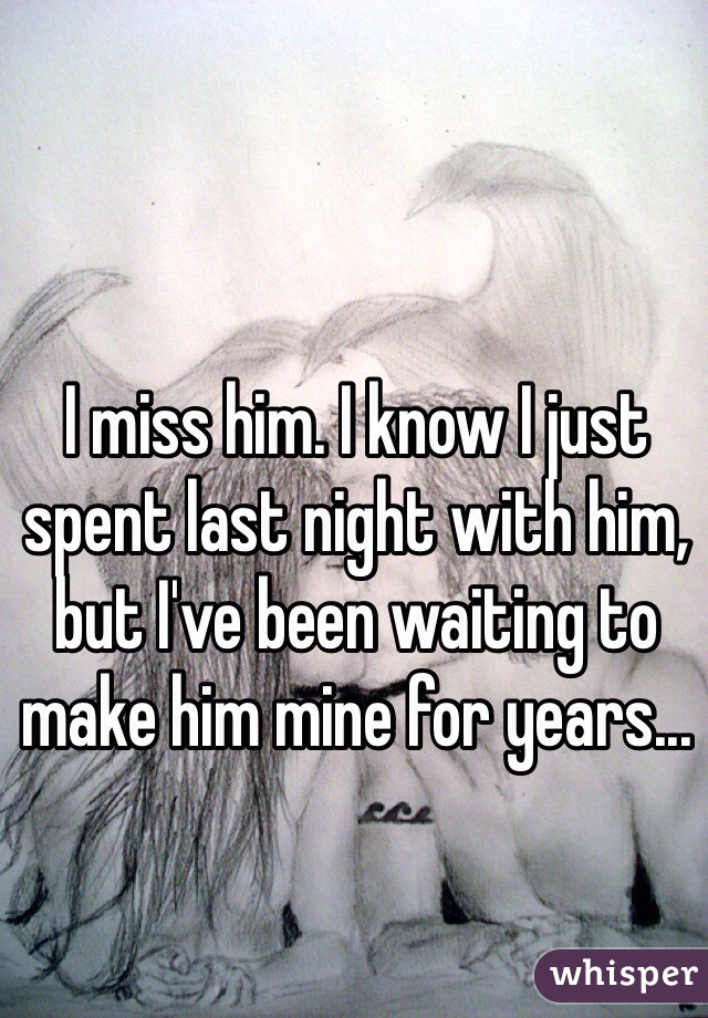I miss him. I know I just spent last night with him, but I've been waiting to make him mine for years...