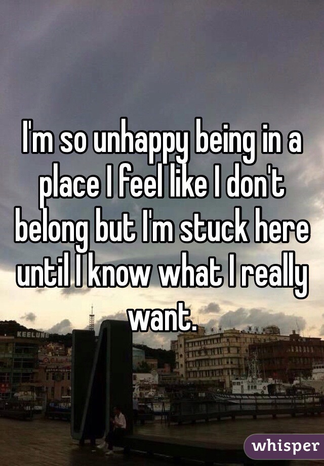 I'm so unhappy being in a place I feel like I don't belong but I'm stuck here until I know what I really want.