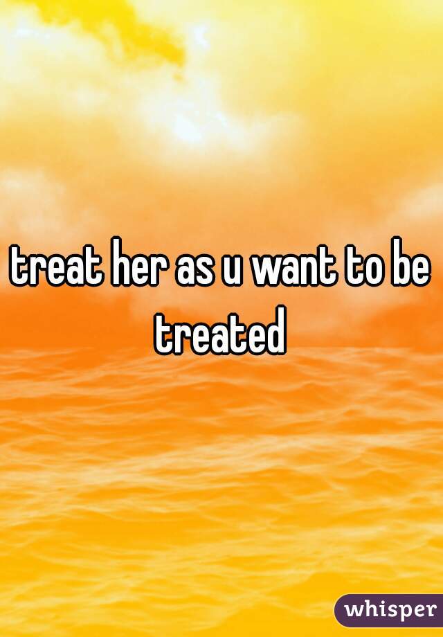treat her as u want to be treated 
