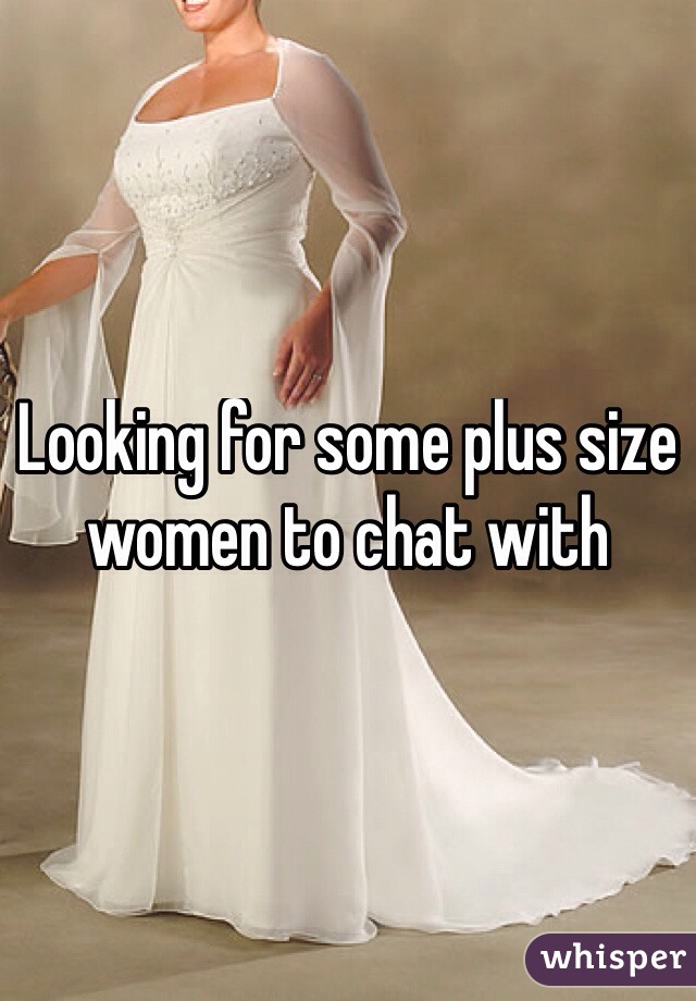 Looking for some plus size women to chat with
