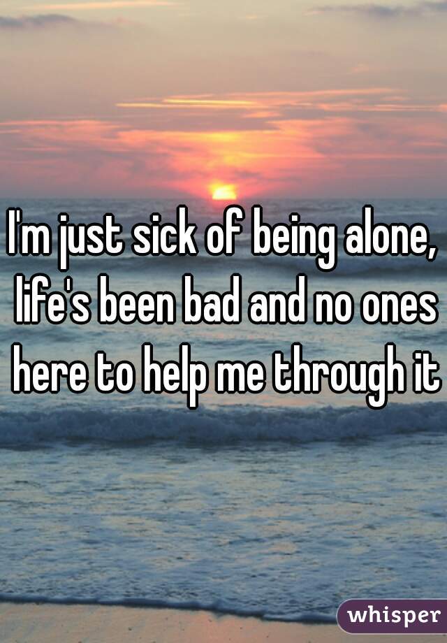 I'm just sick of being alone, life's been bad and no ones here to help me through it