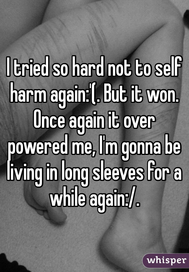 I tried so hard not to self harm again:'(. But it won. Once again it over powered me, I'm gonna be living in long sleeves for a while again:/. 
