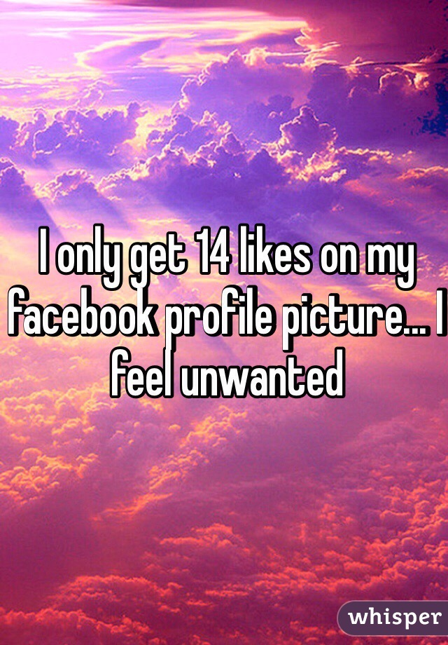 I only get 14 likes on my facebook profile picture... I feel unwanted