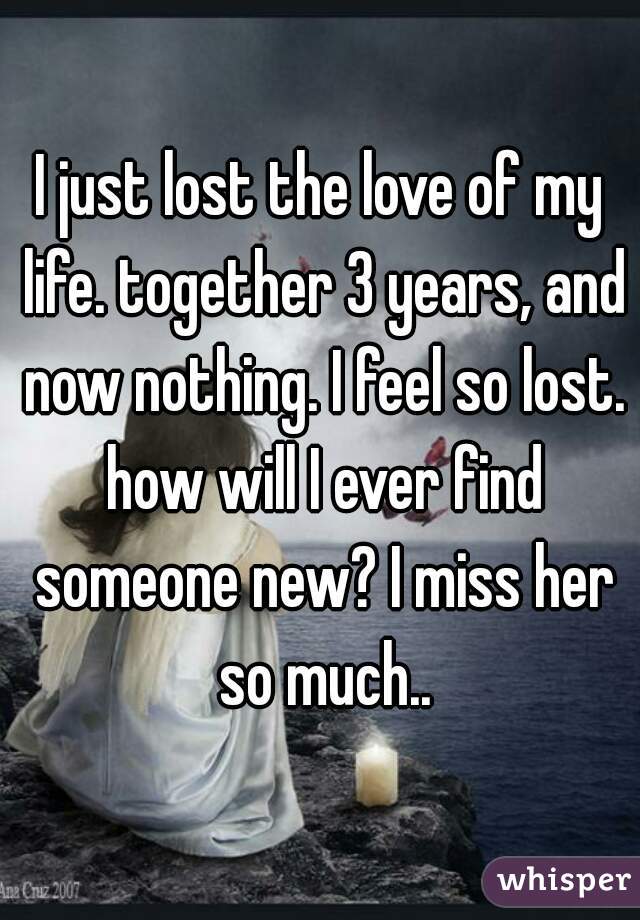 I just lost the love of my life. together 3 years, and now nothing. I feel so lost. how will I ever find someone new? I miss her so much..