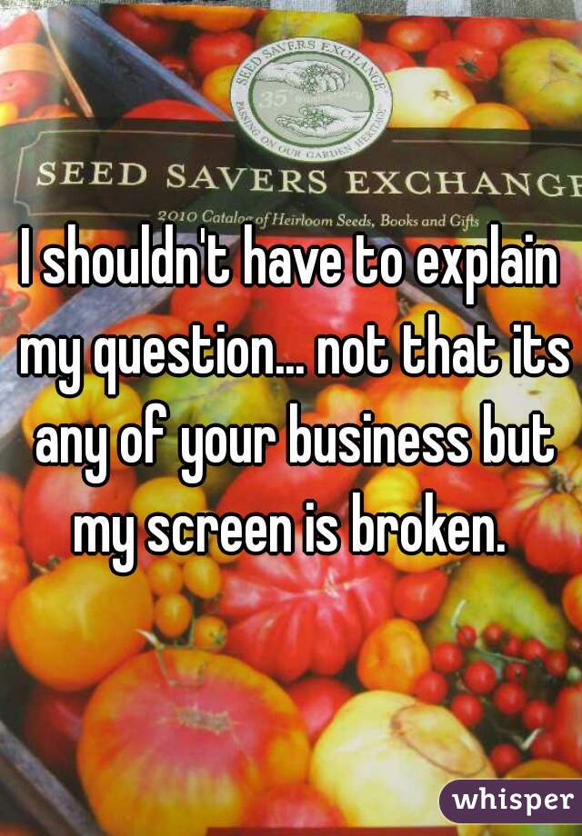 I shouldn't have to explain my question... not that its any of your business but my screen is broken. 