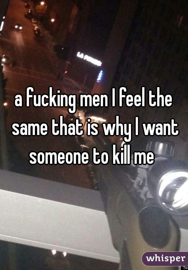 a fucking men I feel the same that is why I want someone to kill me  
