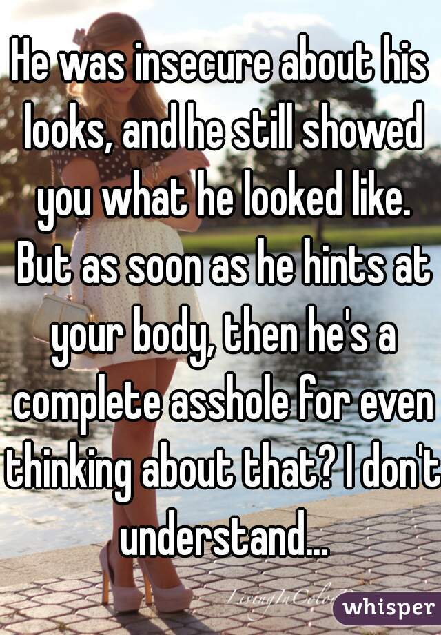 He was insecure about his looks, and he still showed you what he looked like. But as soon as he hints at your body, then he's a complete asshole for even thinking about that? I don't understand...