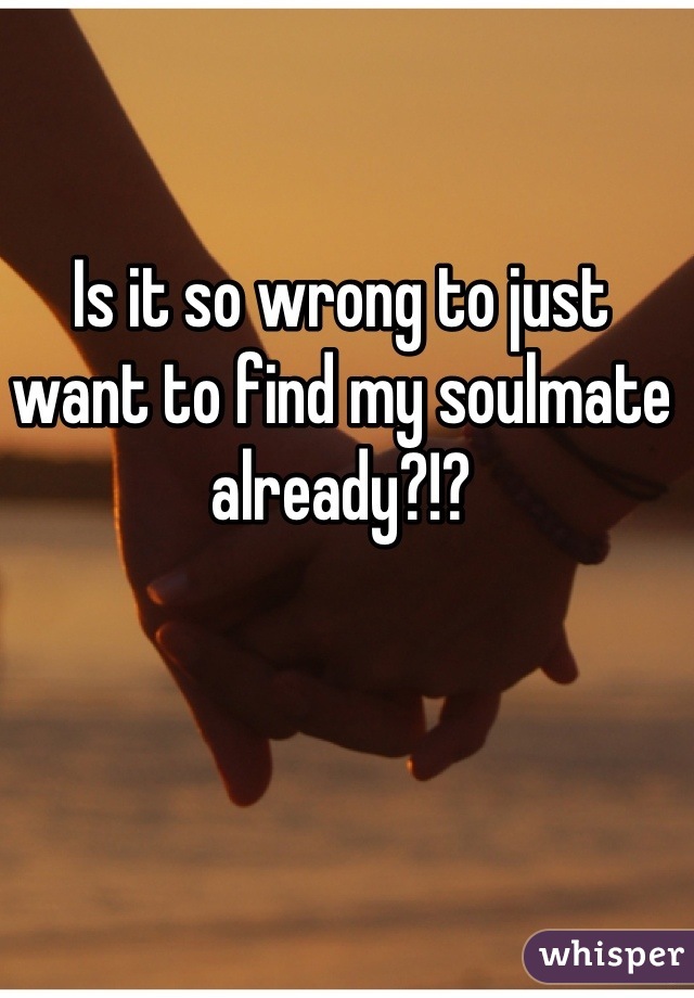 Is it so wrong to just want to find my soulmate already?!?
