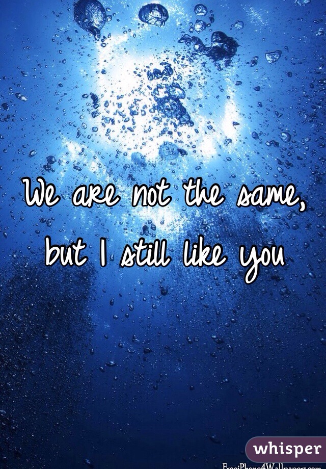 We are not the same, but I still like you
