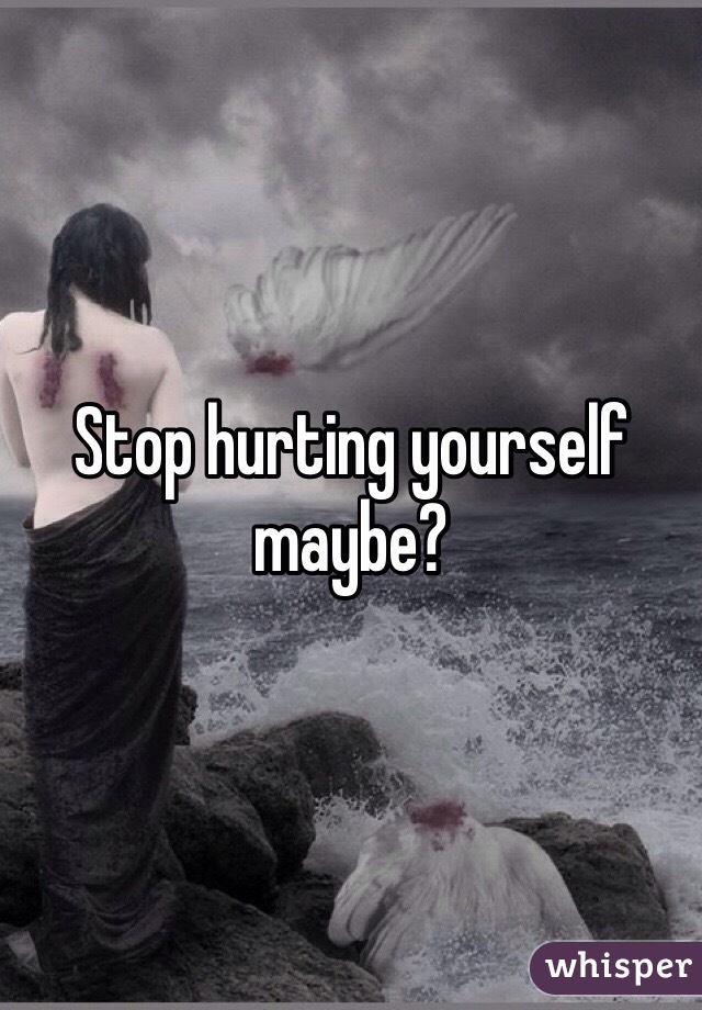 Stop hurting yourself maybe?