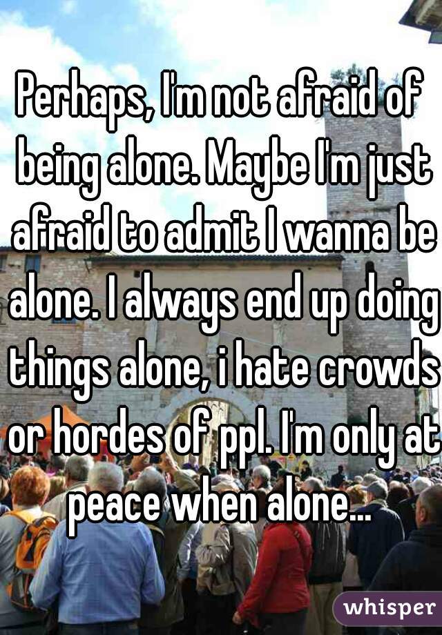 Perhaps, I'm not afraid of being alone. Maybe I'm just afraid to admit I wanna be alone. I always end up doing things alone, i hate crowds or hordes of ppl. I'm only at peace when alone... 