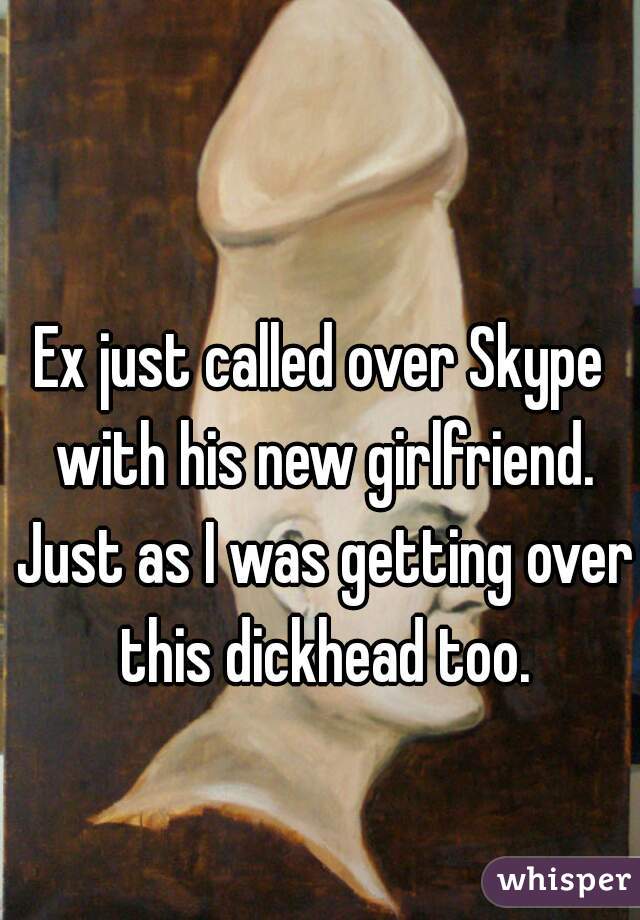 Ex just called over Skype with his new girlfriend. Just as I was getting over this dickhead too.