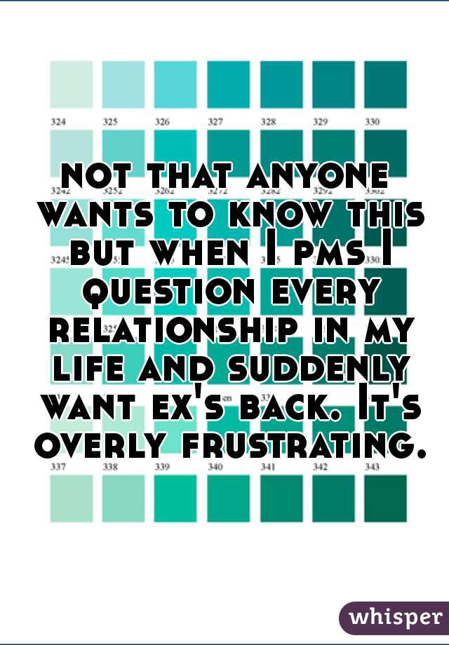 not that anyone wants to know this but when I pms I question every relationship in my life and suddenly want ex's back. It's overly frustrating.