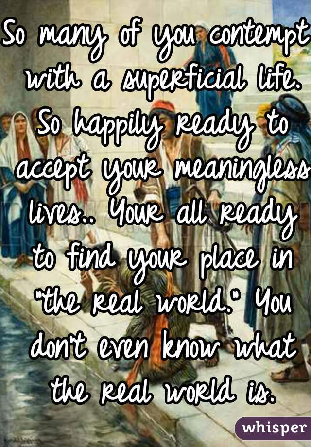 So many of you contempt with a superficial life. So happily ready to accept your meaningless lives.. Your all ready to find your place in "the real world." You don't even know what the real world is.