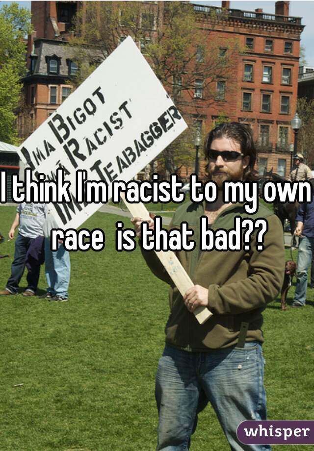 I think I'm racist to my own race  is that bad??