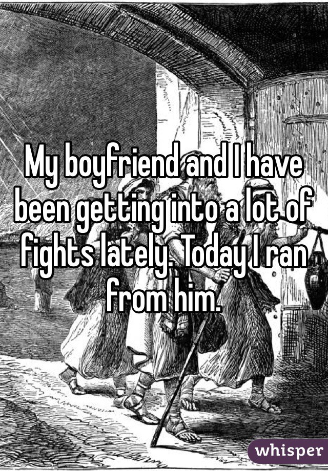 My boyfriend and I have been getting into a lot of fights lately. Today I ran from him. 