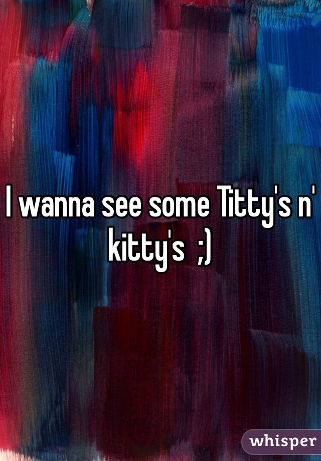 I wanna see some Titty's n' kitty's  ;)