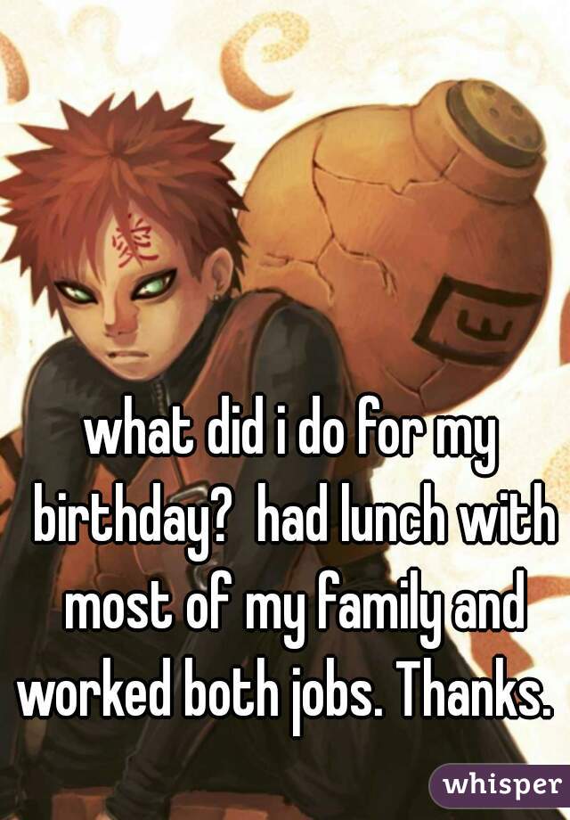 what did i do for my birthday?  had lunch with most of my family and worked both jobs. Thanks.   