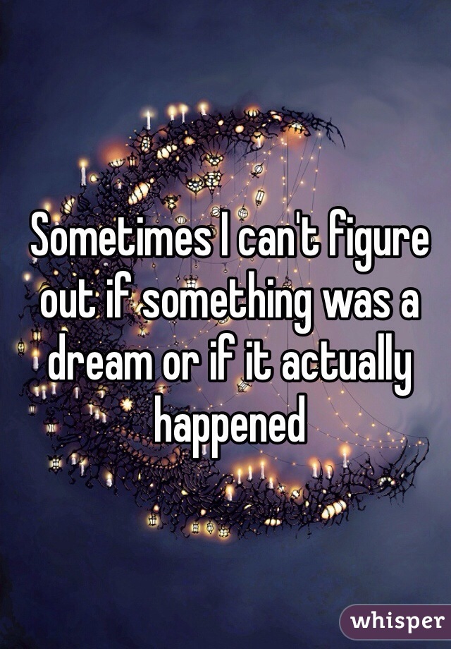 Sometimes I can't figure out if something was a dream or if it actually happened 