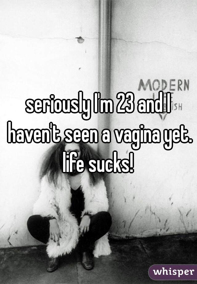 seriously I'm 23 and I haven't seen a vagina yet. life sucks! 
