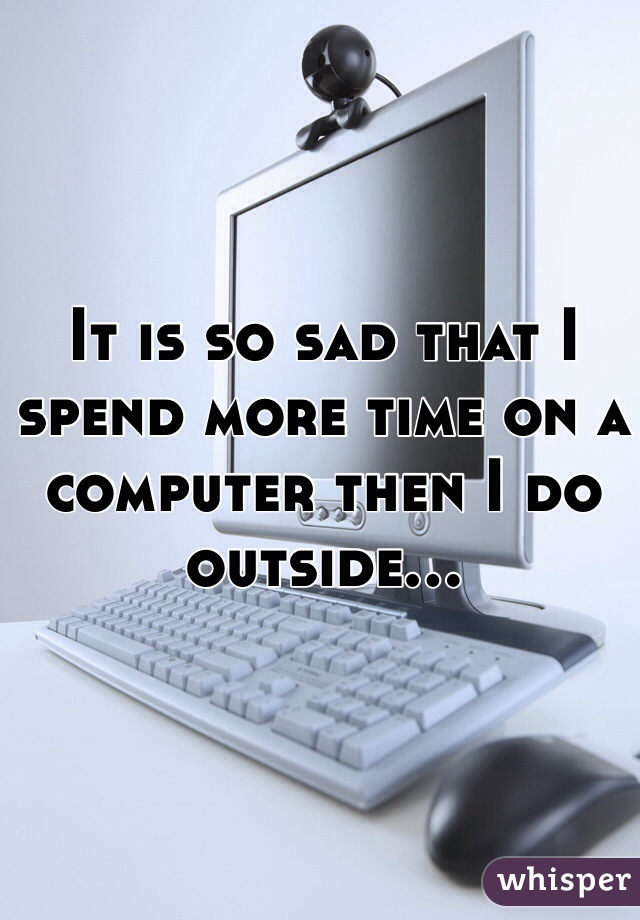 It is so sad that I spend more time on a computer then I do outside...