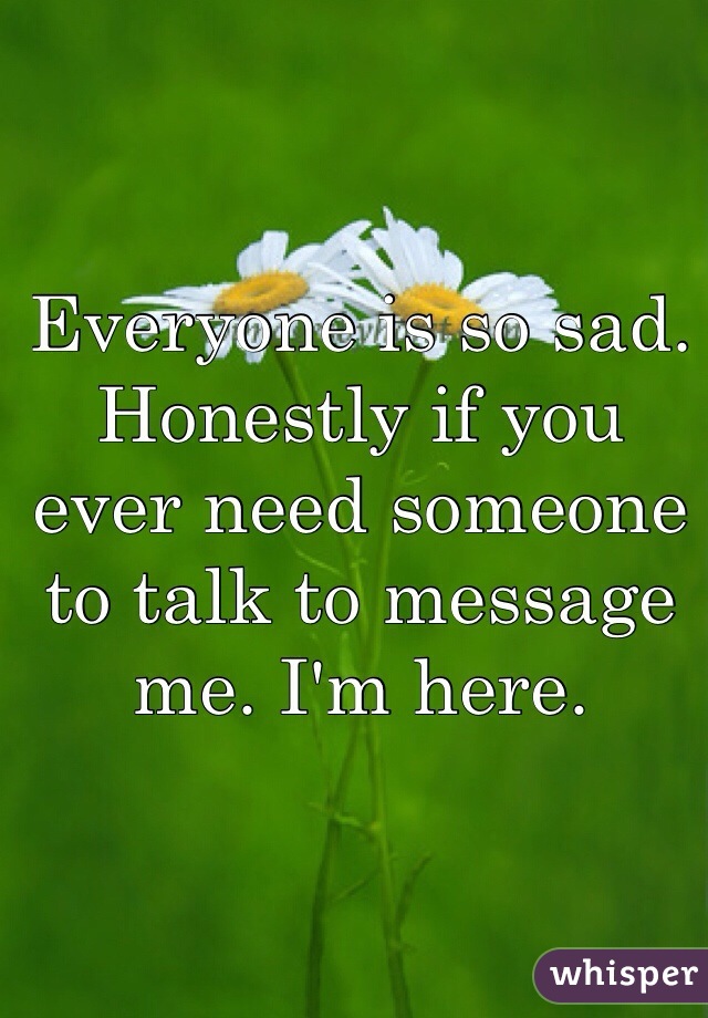Everyone is so sad. Honestly if you ever need someone to talk to message me. I'm here. 
